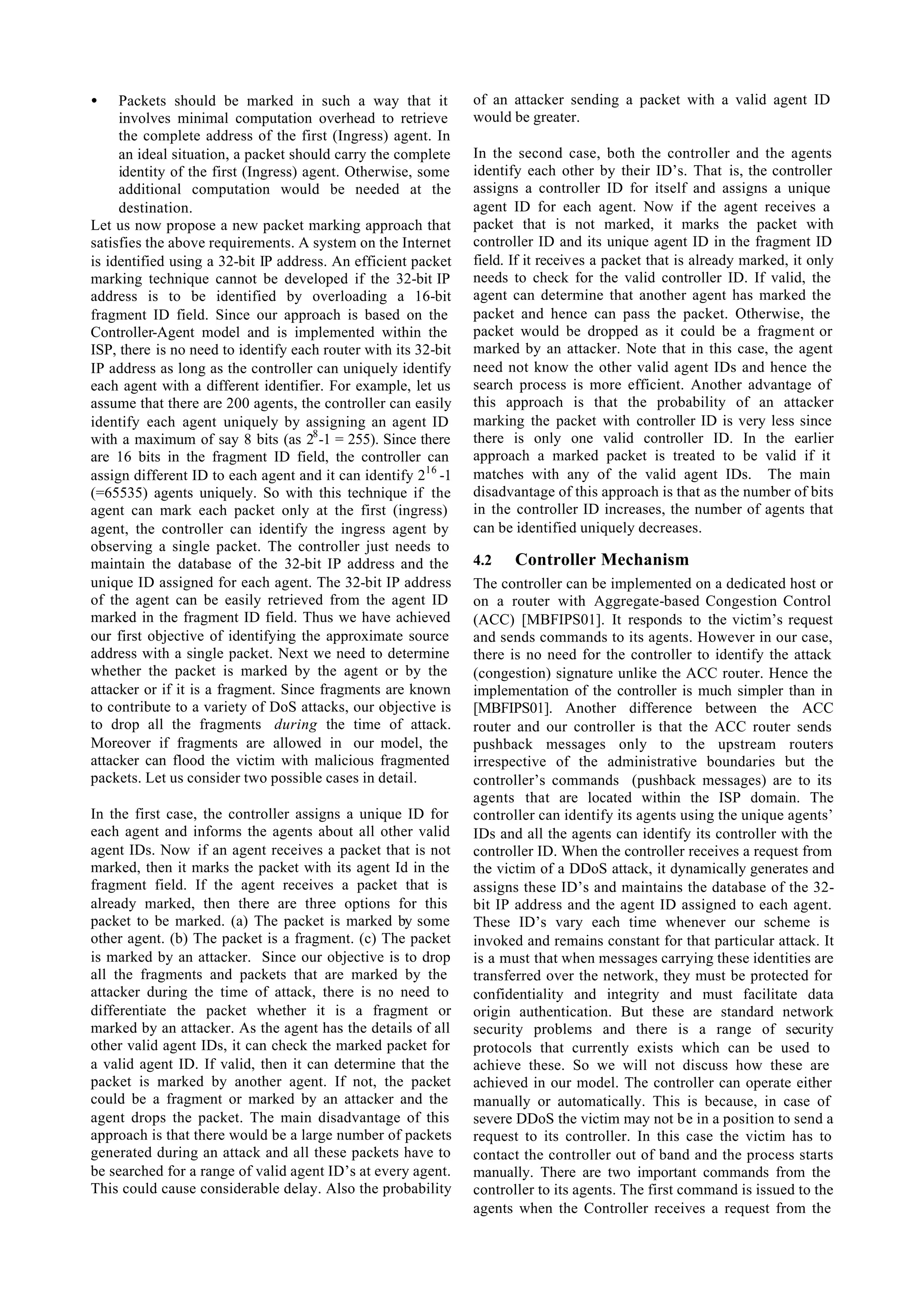 •    Packets should be marked in such a way that it             of an attacker sending a packet with a valid agent ID
     involves minimal computation overhead to retrieve          would be greater.
     the complete address of the first (Ingress) agent. In
     an ideal situation, a packet should carry the complete     In the second case, both the controller and the agents
     identity of the first (Ingress) agent. Otherwise, some     identify each other by their ID’s. That is, the controller
     additional computation would be needed at the              assigns a controller ID for itself and assigns a unique
     destination.                                               agent ID for each agent. Now if the agent receives a
Let us now propose a new packet marking approach that           packet that is not marked, it marks the packet with
satisfies the above requirements. A system on the Internet      controller ID and its unique agent ID in the fragment ID
is identified using a 32-bit IP address. An efficient packet    field. If it receives a packet that is already marked, it only
marking technique cannot be developed if the 32-bit IP          needs to check for the valid controller ID. If valid, the
address is to be identified by overloading a 16-bit             agent can determine that another agent has marked the
fragment ID field. Since our approach is based on the           packet and hence can pass the packet. Otherwise, the
Controller-Agent model and is implemented within the            packet would be dropped as it could be a fragment or
ISP, there is no need to identify each router with its 32-bit   marked by an attacker. Note that in this case, the agent
IP address as long as the controller can uniquely identify      need not know the other valid agent IDs and hence the
each agent with a different identifier. For example, let us     search process is more efficient. Another advantage of
assume that there are 200 agents, the controller can easily     this approach is that the probability of an attacker
identify each agent uniquely by assigning an agent ID           marking the packet with controller ID is very less since
with a maximum of say 8 bits (as 28 -1 = 255). Since there      there is only one valid controller ID. In the earlier
are 16 bits in the fragment ID field, the controller can        approach a marked packet is treated to be valid if it
assign different ID to each agent and it can identify 216 -1    matches with any of the valid agent IDs. The main
(=65535) agents uniquely. So with this technique if the         disadvantage of this approach is that as the number of bits
agent can mark each packet only at the first (ingress)          in the controller ID increases, the number of agents that
agent, the controller can identify the ingress agent by         can be identified uniquely decreases.
observing a single packet. The controller just needs to
maintain the database of the 32-bit IP address and the          4.2    Controller Mechanism
unique ID assigned for each agent. The 32-bit IP address        The controller can be implemented on a dedicated host or
of the agent can be easily retrieved from the agent ID          on a router with Aggregate-based Congestion Control
marked in the fragment ID field. Thus we have achieved          (ACC) [MBFIPS01]. It responds to the victim’s request
our first objective of identifying the approximate source       and sends commands to its agents. However in our case,
address with a single packet. Next we need to determine         there is no need for the controller to identify the attack
whether the packet is marked by the agent or by the             (congestion) signature unlike the ACC router. Hence the
attacker or if it is a fragment. Since fragments are known      implementation of the controller is much simpler than in
to contribute to a variety of DoS attacks, our objective is     [MBFIPS01]. Another difference between the ACC
to drop all the fragments during the time of attack.            router and our controller is that the ACC router sends
Moreover if fragments are allowed in our model, the             pushback messages only to the upstream routers
attacker can flood the victim with malicious fragmented         irrespective of the administrative boundaries but the
packets. Let us consider two possible cases in detail.          controller’s commands (pushback messages) are to its
                                                                agents that are located within the ISP domain. The
In the first case, the controller assigns a unique ID for       controller can identify its agents using the unique agents’
each agent and informs the agents about all other valid         IDs and all the agents can identify its controller with the
agent IDs. Now if an agent receives a packet that is not        controller ID. When the controller receives a request from
marked, then it marks the packet with its agent Id in the       the victim of a DDoS attack, it dynamically generates and
fragment field. If the agent receives a packet that is          assigns these ID’s and maintains the database of the 32-
already marked, then there are three options for this           bit IP address and the agent ID assigned to each agent.
packet to be marked. (a) The packet is marked by some           These ID’s vary each time whenever our scheme is
other agent. (b) The packet is a fragment. (c) The packet       invoked and remains constant for that particular attack. It
is marked by an attacker. Since our objective is to drop        is a must that when messages carrying these identities are
all the fragments and packets that are marked by the            transferred over the network, they must be protected for
attacker during the time of attack, there is no need to         confidentiality and integrity and must facilitate data
differentiate the packet whether it is a fragment or            origin authentication. But these are standard network
marked by an attacker. As the agent has the details of all      security problems and there is a range of security
other valid agent IDs, it can check the marked packet for       protocols that currently exists which can be used to
a valid agent ID. If valid, then it can determine that the      achieve these. So we will not discuss how these are
packet is marked by another agent. If not, the packet           achieved in our model. The controller can operate either
could be a fragment or marked by an attacker and the            manually or automatically. This is because, in case of
agent drops the packet. The main disadvantage of this           severe DDoS the victim may not be in a position to send a
approach is that there would be a large number of packets       request to its controller. In this case the victim has to
generated during an attack and all these packets have to        contact the controller out of band and the process starts
be searched for a range of valid agent ID’s at every agent.     manually. There are two important commands from the
This could cause considerable delay. Also the probability       controller to its agents. The first command is issued to the
                                                                agents when the Controller receives a request from the
 