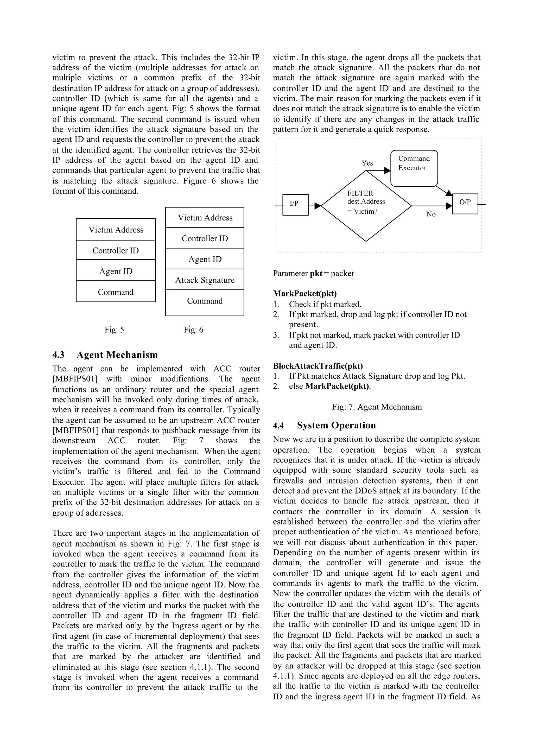 victim to prevent the attack. This includes the 32-bit IP      victim. In this stage, the agent drops all the packets that
address of the victim (multiple addresses for attack on        match the attack signature. All the packets that do not
multiple victims or a common prefix of the 32-bit              match the attack signature are again marked with the
destination IP address for attack on a group of addresses),    controller ID and the agent ID and are destined to the
controller ID (which is same for all the agents) and a         victim. The main reason for marking the packets even if it
unique agent ID for each agent. Fig: 5 shows the format        does not match the attack signature is to enable the victim
of this command. The second command is issued when             to identify if there are any changes in the attack traffic
the victim identifies the attack signature based on the        pattern for it and generate a quick response.
agent ID and requests the controller to prevent the attack
at the identified agent. The controller retrieves the 32-bit
IP address of the agent based on the agent ID and                                                  Command
                                                                                        Yes
commands that particular agent to prevent the traffic that                                         Executor
is matching the attack signature. Figure 6 shows the
format of this command.                                                             FILTER
                                                                     I/P            dest.Address                     O/P
                                                                                    = Victim?               No
                                    Victim Address
          Victim Address
                                     Controller ID
           Controller ID
                                       Agent ID
             Agent ID                                          Parameter pkt = packet
                                   Attack Signature
             Command                                           MarkPacket(pkt)
                                      Command                  1. Check if pkt marked.
                                                               2. If pkt marked, drop and log pkt if controller ID not
                                                                  present.
               Fig: 5                Fig: 6
                                                               3. If pkt not marked, mark packet with controller ID
                                                                  and agent ID.
4.3   Agent Mechanism
The agent can be implemented with ACC router                   BlockAttackTraffic(pkt)
[MBFIPS01] with minor modifications. The agent                 1. If Pkt matches Attack Signature drop and log Pkt.
functions as an ordinary router and the special agent          2. else MarkPacket(pkt).
mechanism will be invoked only during times of attack,
when it receives a command from its controller. Typically                       Fig: 7. Agent Mechanism
the agent can be assumed to be an upstream ACC router
[MBFIPS01] that responds to pushback message from its
                                                               4.4     System Operation
downstream ACC router. Fig: 7 shows the                        Now we are in a position to describe the complete system
implementation of the agent mechanism. When the agent          operation. The operation begins when a system
receives the command from its controller, only the             recognizes that it is under attack. If the victim is already
victim’s traffic is filtered and fed to the Command            equipped with some standard security tools such as
Executor. The agent will place multiple filters for attack     firewalls and intrusion detection systems, then it can
on multiple victims or a single filter with the common         detect and prevent the DDoS attack at its boundary. If the
prefix of the 32-bit destination addresses for attack on a     victim decides to handle the attack upstream, then it
group of addresses.                                            contacts the controller in its domain. A session is
                                                               established between the controller and the victim after
There are two important stages in the implementation of        proper authentication of the victim. As mentioned before,
agent mechanism as shown in Fig: 7. The first stage is         we will not discuss about authentication in this paper.
invoked when the agent receives a command from its             Depending on the number of agents present within its
controller to mark the traffic to the victim. The command      domain, the controller will generate and issue the
from the controller gives the information of the victim        controller ID and unique agent Id to each agent and
address, controller ID and the unique agent ID. Now the        commands its agents to mark the traffic to the victim.
agent dynamically applies a filter with the destination        Now the controller updates the victim with the details of
address that of the victim and marks the packet with the       the controller ID and the valid agent ID’s. The agents
controller ID and agent ID in the fragment ID field.           filter the traffic that are destined to the victim and mark
Packets are marked only by the Ingress agent or by the         the traffic with controller ID and its unique agent ID in
first agent (in case of incremental deployment) that sees      the fragment ID field. Packets will be marked in such a
the traffic to the victim. All the fragments and packets       way that only the first agent that sees the traffic will mark
that are marked by the attacker are identified and             the packet. All the fragments and packets that are marked
eliminated at this stage (see section 4.1.1). The second       by an attacker will be dropped at this stage (see section
stage is invoked when the agent receives a command             4.1.1). Since agents are deployed on all the edge routers,
from its controller to prevent the attack traffic to the       all the traffic to the victim is marked with the controller
                                                               ID and the ingress agent ID in the fragment ID field. As
 