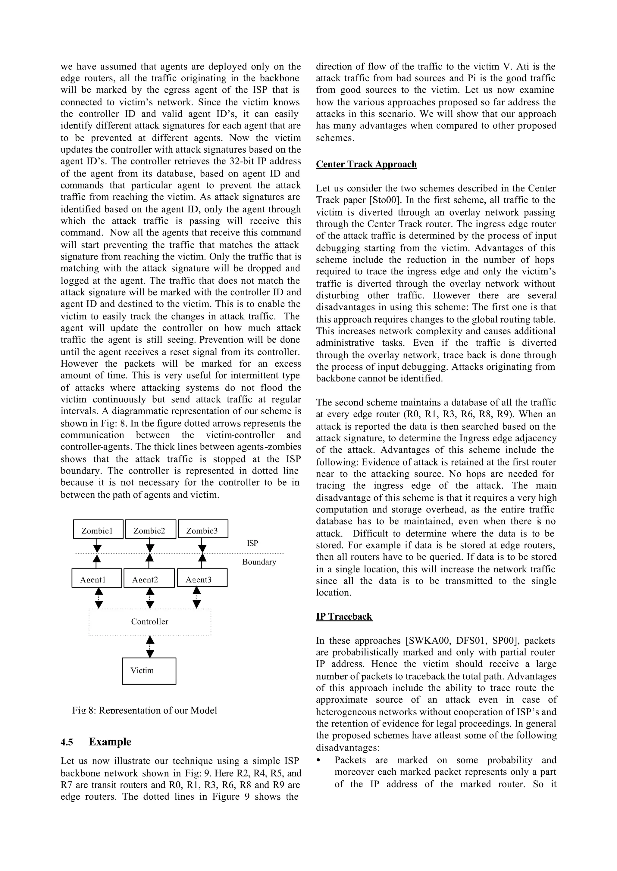 we have assumed that agents are deployed only on the           direction of flow of the traffic to the victim V. Ati is the
edge routers, all the traffic originating in the backbone      attack traffic from bad sources and Pi is the good traffic
will be marked by the egress agent of the ISP that is          from good sources to the victim. Let us now examine
connected to victim’s network. Since the victim knows          how the various approaches proposed so far address the
the controller ID and valid agent ID’s, it can easily          attacks in this scenario. We will show that our approach
identify different attack signatures for each agent that are   has many advantages when compared to other proposed
to be prevented at different agents. Now the victim            schemes.
updates the controller with attack signatures based on the
agent ID’s. The controller retrieves the 32-bit IP address     Center Track Approach
of the agent from its database, based on agent ID and
commands that particular agent to prevent the attack           Let us consider the two schemes described in the Center
traffic from reaching the victim. As attack signatures are     Track paper [Sto00]. In the first scheme, all traffic to the
identified based on the agent ID, only the agent through       victim is diverted through an overlay network passing
which the attack traffic is passing will receive this          through the Center Track router. The ingress edge router
command. Now all the agents that receive this command          of the attack traffic is determined by the process of input
will start preventing the traffic that matches the attack      debugging starting from the victim. Advantages of this
signature from reaching the victim. Only the traffic that is   scheme include the reduction in the number of hops
matching with the attack signature will be dropped and         required to trace the ingress edge and only the victim’s
logged at the agent. The traffic that does not match the       traffic is diverted through the overlay network without
attack signature will be marked with the controller ID and     disturbing other traffic. However there are several
agent ID and destined to the victim. This is to enable the     disadvantages in using this scheme: The first one is that
victim to easily track the changes in attack traffic. The      this approach requires changes to the global routing table.
agent will update the controller on how much attack            This increases network complexity and causes additional
traffic the agent is still seeing. Prevention will be done     administrative tasks. Even if the traffic is diverted
until the agent receives a reset signal from its controller.   through the overlay network, trace back is done through
However the packets will be marked for an excess               the process of input debugging. Attacks originating from
amount of time. This is very useful for intermittent type      backbone cannot be identified.
of attacks where attacking systems do not flood the
victim continuously but send attack traffic at regular         The second scheme maintains a database of all the traffic
intervals. A diagrammatic representation of our scheme is      at every edge router (R0, R1, R3, R6, R8, R9). When an
shown in Fig: 8. In the figure dotted arrows represents the    attack is reported the data is then searched based on the
communication between the victim-controller and                attack signature, to determine the Ingress edge adjacency
controller-agents. The thick lines between agents-zombies      of the attack. Advantages of this scheme include the
shows that the attack traffic is stopped at the ISP            following: Evidence of attack is retained at the first router
boundary. The controller is represented in dotted line         near to the attacking source. No hops are needed for
because it is not necessary for the controller to be in        tracing the ingress edge of the attack. The main
between the path of agents and victim.                         disadvantage of this scheme is that it requires a very high
                                                               computation and storage overhead, as the entire traffic
                                                               database has to be maintained, even when there i no     s
      Zombie1     Zombie2      Zombie3                         attack. Difficult to determine where the data is to be
                                              ISP              stored. For example if data is be stored at edge routers,
                                             Boundary
                                                               then all routers have to be queried. If data is to be stored
                                                               in a single location, this will increase the network traffic
      Agent1     Agent2        Agent3                          since all the data is to be transmitted to the single
                                                               location.

                 Controller
                                                               IP Traceback

                                                               In these approaches [SWKA00, DFS01, SP00], packets
                                                               are probabilistically marked and only with partial router
                                                               IP address. Hence the victim should receive a large
                 Victim
                                                               number of packets to traceback the total path. Advantages
                                                               of this approach include the ability to trace route the
                                                               approximate source of an attack even in case of
  Fig 8: Representation of our Model                           heterogeneous networks without cooperation of ISP’s and
                                                               the retention of evidence for legal proceedings. In general
                                                               the proposed schemes have atleast some of the following
4.5    Example                                                 disadvantages:
Let us now illustrate our technique using a simple ISP         • Packets are marked on some probability and
backbone network shown in Fig: 9. Here R2, R4, R5, and              moreover each marked packet represents only a part
R7 are transit routers and R0, R1, R3, R6, R8 and R9 are            of the IP address of the marked router. So it
edge routers. The dotted lines in Figure 9 shows the
 