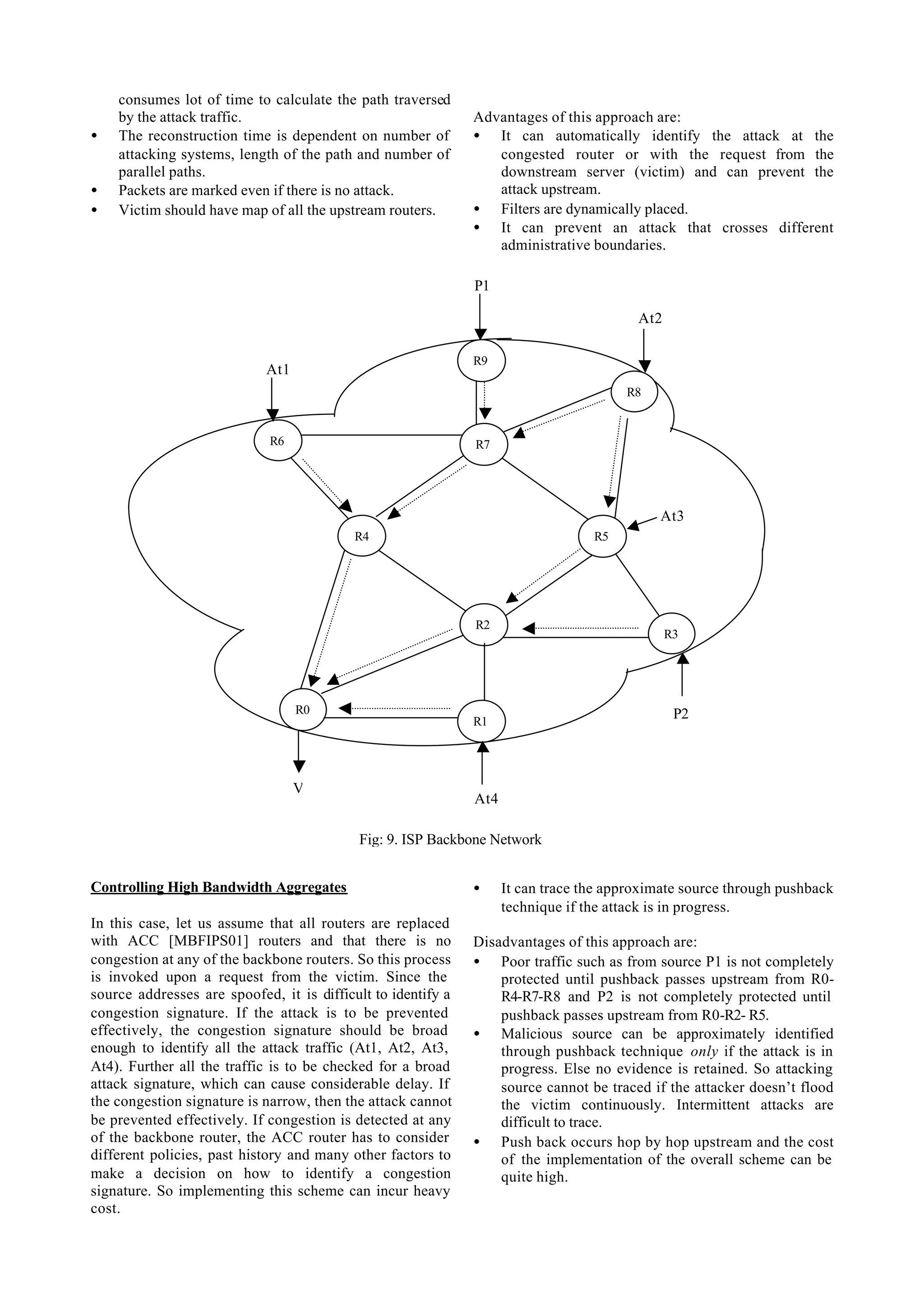 consumes lot of time to calculate the path traversed
    by the attack traffic.                                    Advantages of this approach are:
•   The reconstruction time is dependent on number of         • It can automatically identify the attack at the
    attacking systems, length of the path and number of          congested router or with the request from the
    parallel paths.                                              downstream server (victim) and can prevent the
•   Packets are marked even if there is no attack.               attack upstream.
•   Victim should have map of all the upstream routers.       • Filters are dynamically placed.
                                                              • It can prevent an attack that crosses different
                                                                 administrative boundaries.

                                                              P1

                                                                                         At2

                                                              R9
                            At1
                                                                                       R8


                             R6                               R7




                                                                                            At3
                                           R4                                     R5




                                                              R2
                                                                                               R3




                                  R0                                                            P2
                                                              R1




                                  V
                                                              At4

                                           Fig: 9. ISP Backbone Network


Controlling High Bandwidth Aggregates                         •     It can trace the approximate source through pushback
                                                                    technique if the attack is in progress.
In this case, let us assume that all routers are replaced
with ACC [MBFIPS01] routers and that there is no              Disadvantages of this approach are:
congestion at any of the backbone routers. So this process    • Poor traffic such as from source P1 is not completely
is invoked upon a request from the victim. Since the              protected until pushback passes upstream from R0-
source addresses are spoofed, it is difficult to identify a       R4-R7-R8 and P2 is not completely protected until
congestion signature. If the attack is to be prevented            pushback passes upstream from R0-R2- R5.
effectively, the congestion signature should be broad         • Malicious source can be approximately identified
enough to identify all the attack traffic (At1, At2, At3,         through pushback technique only if the attack is in
At4). Further all the traffic is to be checked for a broad        progress. Else no evidence is retained. So attacking
attack signature, which can cause considerable delay. If          source cannot be traced if the attacker doesn’t flood
the congestion signature is narrow, then the attack cannot        the victim continuously. Intermittent attacks are
be prevented effectively. If congestion is detected at any        difficult to trace.
of the backbone router, the ACC router has to consider        • Push back occurs hop by hop upstream and the cost
different policies, past history and many other factors to        of the implementation of the overall scheme can be
make a decision on how to identify a congestion                   quite high.
signature. So implementing this scheme can incur heavy
cost.
 