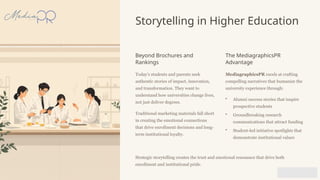 Storytelling in Higher Education
Beyond Brochures and
Rankings
Today's students and parents seek
authentic stories of impact, innovation,
and transformation. They want to
understand how universities change lives,
not just deliver degrees.
Traditional marketing materials fall short
in creating the emotional connections
that drive enrollment decisions and long-
term institutional loyalty.
The MediagraphicsPR
Advantage
MediagraphicsPR excels at crafting
compelling narratives that humanize the
university experience through:
• Alumni success stories that inspire
prospective students
• Groundbreaking research
communications that attract funding
• Student-led initiative spotlights that
demonstrate institutional values
Strategic storytelling creates the trust and emotional resonance that drive both
enrollment and institutional pride.
 