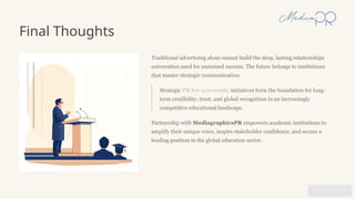 Final Thoughts
Traditional advertising alone cannot build the deep, lasting relationships
universities need for sustained success. The future belongs to institutions
that master strategic communication.
Strategic PR for university initiatives form the foundation for long-
term credibility, trust, and global recognition in an increasingly
competitive educational landscape.
Partnership with MediagraphicsPR empowers academic institutions to
amplify their unique voice, inspire stakeholder confidence, and secure a
leading position in the global education sector.
 
