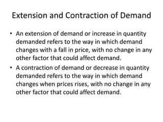 Extension and Contraction of Demand
• An extension of demand or increase in quantity
  demanded refers to the way in which demand
  changes with a fall in price, with no change in any
  other factor that could affect demand.
• A contraction of demand or decrease in quantity
  demanded refers to the way in which demand
  changes when prices rises, with no change in any
  other factor that could affect demand.
 