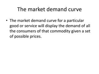 The market demand curve
• The market demand curve for a particular
  good or service will display the demand of all
  the consumers of that commodity given a set
  of possible prices.
 
