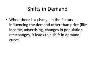 Shifts in Demand
• When there is a change in the factors
  influencing the demand other than price (like
  income, advertising, changes in population
  etc)changes, it leads to a shift in demand
  curve.
 