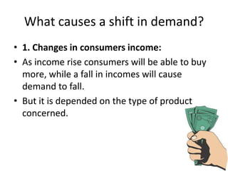 What causes a shift in demand?
• 1. Changes in consumers income:
• As income rise consumers will be able to buy
  more, while a fall in incomes will cause
  demand to fall.
• But it is depended on the type of product
  concerned.
 