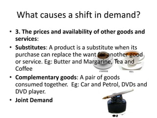 What causes a shift in demand?
• 3. The prices and availability of other goods and
  services:
• Substitutes: A product is a substitute when its
  purchase can replace the want for another good
  or service. Eg: Butter and Margarine, Tea and
  Coffee
• Complementary goods: A pair of goods
  consumed together. Eg: Car and Petrol, DVDs and
  DVD player.
• Joint Demand
 