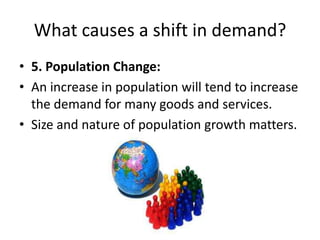 What causes a shift in demand?
• 5. Population Change:
• An increase in population will tend to increase
  the demand for many goods and services.
• Size and nature of population growth matters.
 