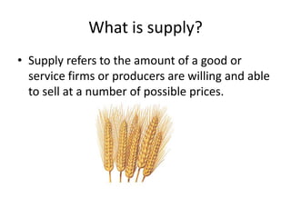What is supply?
• Supply refers to the amount of a good or
  service firms or producers are willing and able
  to sell at a number of possible prices.
 