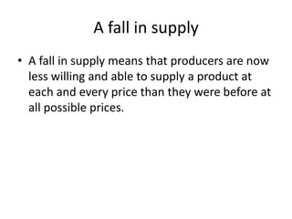 A fall in supply
• A fall in supply means that producers are now
  less willing and able to supply a product at
  each and every price than they were before at
  all possible prices.
 