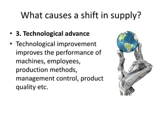 What causes a shift in supply?
• 3. Technological advance
• Technological improvement
  improves the performance of
  machines, employees,
  production methods,
  management control, product
  quality etc.
 