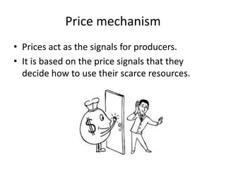 Price mechanism
• Prices act as the signals for producers.
• It is based on the price signals that they
  decide how to use their scarce resources.
 