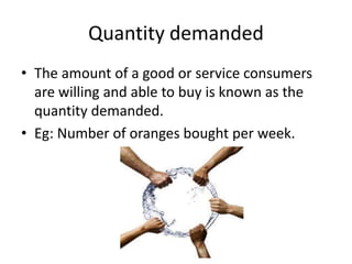 Quantity demanded
• The amount of a good or service consumers
  are willing and able to buy is known as the
  quantity demanded.
• Eg: Number of oranges bought per week.
 