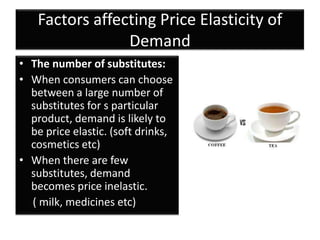 Factors affecting Price Elasticity of
                Demand
• The number of substitutes:
• When consumers can choose
  between a large number of
  substitutes for s particular
  product, demand is likely to
  be price elastic. (soft drinks,
  cosmetics etc)
• When there are few
  substitutes, demand
  becomes price inelastic.
  ( milk, medicines etc)
 