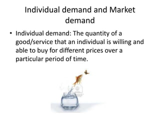 Individual demand and Market
                 demand
• Individual demand: The quantity of a
  good/service that an individual is willing and
  able to buy for different prices over a
  particular period of time.
 