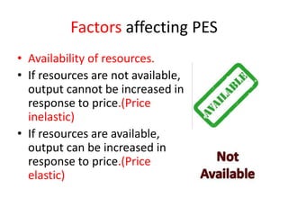 Factors affecting PES
• Availability of resources.
• If resources are not available,
  output cannot be increased in
  response to price.(Price
  inelastic)
• If resources are available,
  output can be increased in
  response to price.(Price
  elastic)
 