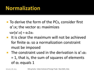     To derive the form of the PCs, consider ﬁrst
     α’1x; the vector α1 maximizes
     var*α’1x] = α1Σα1
       It is clear the maximum will not be achieved
        for ﬁnite α1 so a normalization constraint
        must be imposed
       The constraint used in the derivation is α’1α1
        = 1, that is, the sum of squares of elements
        of α1 equals 1
January 28, 2013   ©Arup Guha - Indian Institute of Foreign Trade - New Delhi, India
 