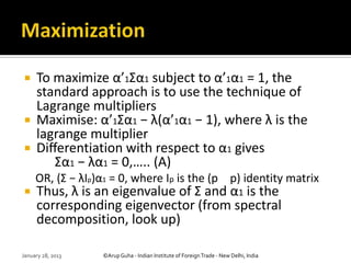     To maximize α’1Σα1 subject to α’1α1 = 1, the
     standard approach is to use the technique of
     Lagrange multipliers
    Maximise: α’1Σα1 − λ(α’1α1 − 1), where λ is the
     lagrange multiplier
    Diﬀerentiation with respect to α1 gives
        Σα1 − λα1 = 0,….. (A)
     OR, (Σ − λIp)α1 = 0, where Ip is the (p p) identity matrix
    Thus, λ is an eigenvalue of Σ and α1 is the
     corresponding eigenvector (from spectral
     decomposition, look up)

January 28, 2013   ©Arup Guha - Indian Institute of Foreign Trade - New Delhi, India
 