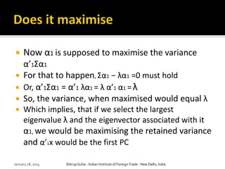     Now α1 is supposed to maximise the variance
  α’1Σα1
 For that to happen, Σα1 − λα1 =0 must hold
 Or, α’1Σα1 = α’1 λα1 = λ α’1 α1 = λ
 So, the variance, when maximised would equal λ
    Which implies, that if we select the largest
     eigenvalue λ and the eigenvector associated with it
     α1, we would be maximising the retained variance
     and α’1x would be the first PC

January 28, 2013   ©Arup Guha - Indian Institute of Foreign Trade - New Delhi, India
 