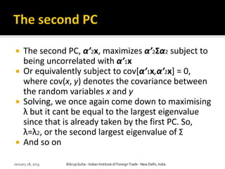     The second PC, α’2x, maximizes α’2Σα2 subject to
     being uncorrelated with α’1x
    Or equivalently subject to cov[α’1x,α’2x] = 0,
     where cov(x, y) denotes the covariance between
     the random variables x and y
    Solving, we once again come down to maximising
     λ but it cant be equal to the largest eigenvalue
     since that is already taken by the first PC. So,
     λ=λ2, or the second largest eigenvalue of Σ
    And so on

January 28, 2013   ©Arup Guha - Indian Institute of Foreign Trade - New Delhi, India
 