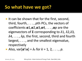     It can be shown that for the first, second,
     third, fourth, . . . , pth PCs, the vectors of
     coefficients α1,α2,α3,α4, . . . ,αp are the
     eigenvectors of Σ corresponding to λ1, λ2,λ3,
     λ4, . . . , λp, the first, second, third and fourth
     largest, . . . , and the smallest eigenvalue,
     respectively
    Also, var[α’kx] = λk for k = 1, 2, . . . , p.

January 28, 2013   ©Arup Guha - Indian Institute of Foreign Trade - New Delhi, India
 