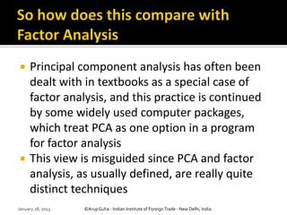     Principal component analysis has often been
     dealt with in textbooks as a special case of
     factor analysis, and this practice is continued
     by some widely used computer packages,
     which treat PCA as one option in a program
     for factor analysis
    This view is misguided since PCA and factor
     analysis, as usually defined, are really quite
     distinct techniques
January 28, 2013   ©Arup Guha - Indian Institute of Foreign Trade - New Delhi, India
 