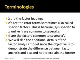     λ are the factor loadings
    e’s are the error terms sometimes also called
     specific factors. This is because, ej is specific to
     xj unlike fk are common to several xj
    fk are the factors common to several x’s
    We will skip the additional details of the
     factor analysis model since the objective is to
     demonstrate the difference between factor
     analysis and pca and not to explain the former
January 28, 2013   ©Arup Guha - Indian Institute of Foreign Trade - New Delhi, India
 