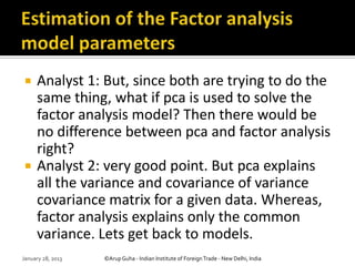     Analyst 1: But, since both are trying to do the
     same thing, what if pca is used to solve the
     factor analysis model? Then there would be
     no difference between pca and factor analysis
     right?
    Analyst 2: very good point. But pca explains
     all the variance and covariance of variance
     covariance matrix for a given data. Whereas,
     factor analysis explains only the common
     variance. Lets get back to models.
January 28, 2013   ©Arup Guha - Indian Institute of Foreign Trade - New Delhi, India
 