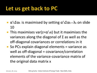     α’kΣαk is maximised by setting α’kΣαk = λk on slide
     10
    This maximises var(z=α’kx) but it maximises the
     variances along the diagonal of Σ as well as the
     off-diagonal covariances or correlations in it
    So PCs explain diagonal elements = variance as
     well as off-diagonal = covariance/correlation
     elements of the variance-covariance matrix of
     the original data matrix x

January 28, 2013   ©Arup Guha - Indian Institute of Foreign Trade - New Delhi, India
 