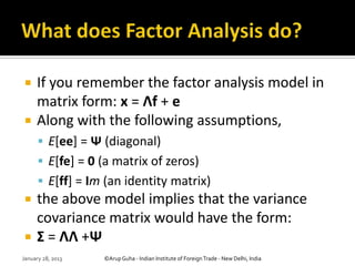     If you remember the factor analysis model in
     matrix form: x = Λf + e
    Along with the following assumptions,
       E[ee] = Ψ (diagonal)
       E[fe] = 0 (a matrix of zeros)
       E[ff] = Im (an identity matrix)
    the above model implies that the variance
     covariance matrix would have the form:
    Σ = ΛΛ +Ψ
January 28, 2013   ©Arup Guha - Indian Institute of Foreign Trade - New Delhi, India
 