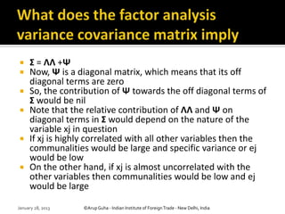     Σ = ΛΛ +Ψ
    Now, Ψ is a diagonal matrix, which means that its off
     diagonal terms are zero
    So, the contribution of Ψ towards the off diagonal terms of
     Σ would be nil
    Note that the relative contribution of ΛΛ and Ψ on
     diagonal terms in Σ would depend on the nature of the
     variable xj in question
    If xj is highly correlated with all other variables then the
     communalities would be large and specific variance or ej
     would be low
    On the other hand, if xj is almost uncorrelated with the
     other variables then communalities would be low and ej
     would be large

January 28, 2013   ©Arup Guha - Indian Institute of Foreign Trade - New Delhi, India
 