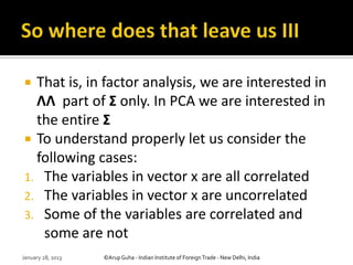  That is, in factor analysis, we are interested in
  ΛΛ part of Σ only. In PCA we are interested in
  the entire Σ
 To understand properly let us consider the
  following cases:
1. The variables in vector x are all correlated
2. The variables in vector x are uncorrelated
3. Some of the variables are correlated and
   some are not
January 28, 2013   ©Arup Guha - Indian Institute of Foreign Trade - New Delhi, India
 