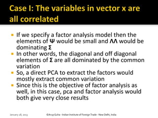     If we specify a factor analysis model then the
     elements of Ψ would be small and ΛΛ would be
     dominating Σ
    In other words, the diagonal and off diagonal
     elements of Σ are all dominated by the common
     variation
    So, a direct PCA to extract the factors would
     mostly extract common variation
    Since this is the objective of factor analysis as
     well, in this case, pca and factor analysis would
     both give very close results

January 28, 2013   ©Arup Guha - Indian Institute of Foreign Trade - New Delhi, India
 