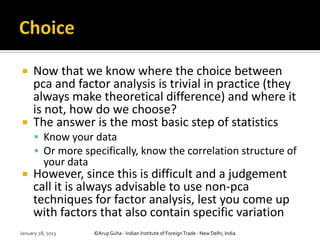     Now that we know where the choice between
     pca and factor analysis is trivial in practice (they
     always make theoretical difference) and where it
     is not, how do we choose?
    The answer is the most basic step of statistics
       Know your data
       Or more specifically, know the correlation structure of
          your data
    However, since this is difficult and a judgement
     call it is always advisable to use non-pca
     techniques for factor analysis, lest you come up
     with factors that also contain specific variation
January 28, 2013      ©Arup Guha - Indian Institute of Foreign Trade - New Delhi, India
 
