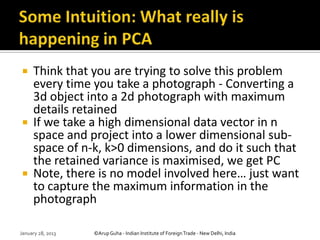     Think that you are trying to solve this problem
     every time you take a photograph - Converting a
     3d object into a 2d photograph with maximum
     details retained
    If we take a high dimensional data vector in n
     space and project into a lower dimensional sub-
     space of n-k, k>0 dimensions, and do it such that
     the retained variance is maximised, we get PC
    Note, there is no model involved here… just want
     to capture the maximum information in the
     photograph

January 28, 2013   ©Arup Guha - Indian Institute of Foreign Trade - New Delhi, India
 