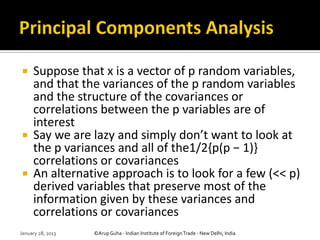     Suppose that x is a vector of p random variables,
     and that the variances of the p random variables
     and the structure of the covariances or
     correlations between the p variables are of
     interest
    Say we are lazy and simply don’t want to look at
     the p variances and all of the1/2{p(p − 1)}
     correlations or covariances
    An alternative approach is to look for a few (<< p)
     derived variables that preserve most of the
     information given by these variances and
     correlations or covariances
January 28, 2013   ©Arup Guha - Indian Institute of Foreign Trade - New Delhi, India
 