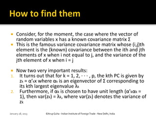  Consider, for the moment, the case where the vector of
  random variables x has a known covariance matrix Σ
 This is the famous variance covariance matrix whose (i,j)th
  element is the (known) covariance between the ith and jth
  elements of x when i not equal to j, and the variance of the
  jth element of x when i = j
 Now two very important results:
1. It turns out that for k = 1, 2, · · · , p, the kth PC is given by
   zk = α’kx where αk is an eigenvector of Σ corresponding to
   its kth largest eigenvalue λk
2. Furthermore, if αk is chosen to have unit length (α’kαk =
   1), then var(zk) = λk, where var(zk) denotes the variance of
   zk

January 28, 2013   ©Arup Guha - Indian Institute of Foreign Trade - New Delhi, India
 