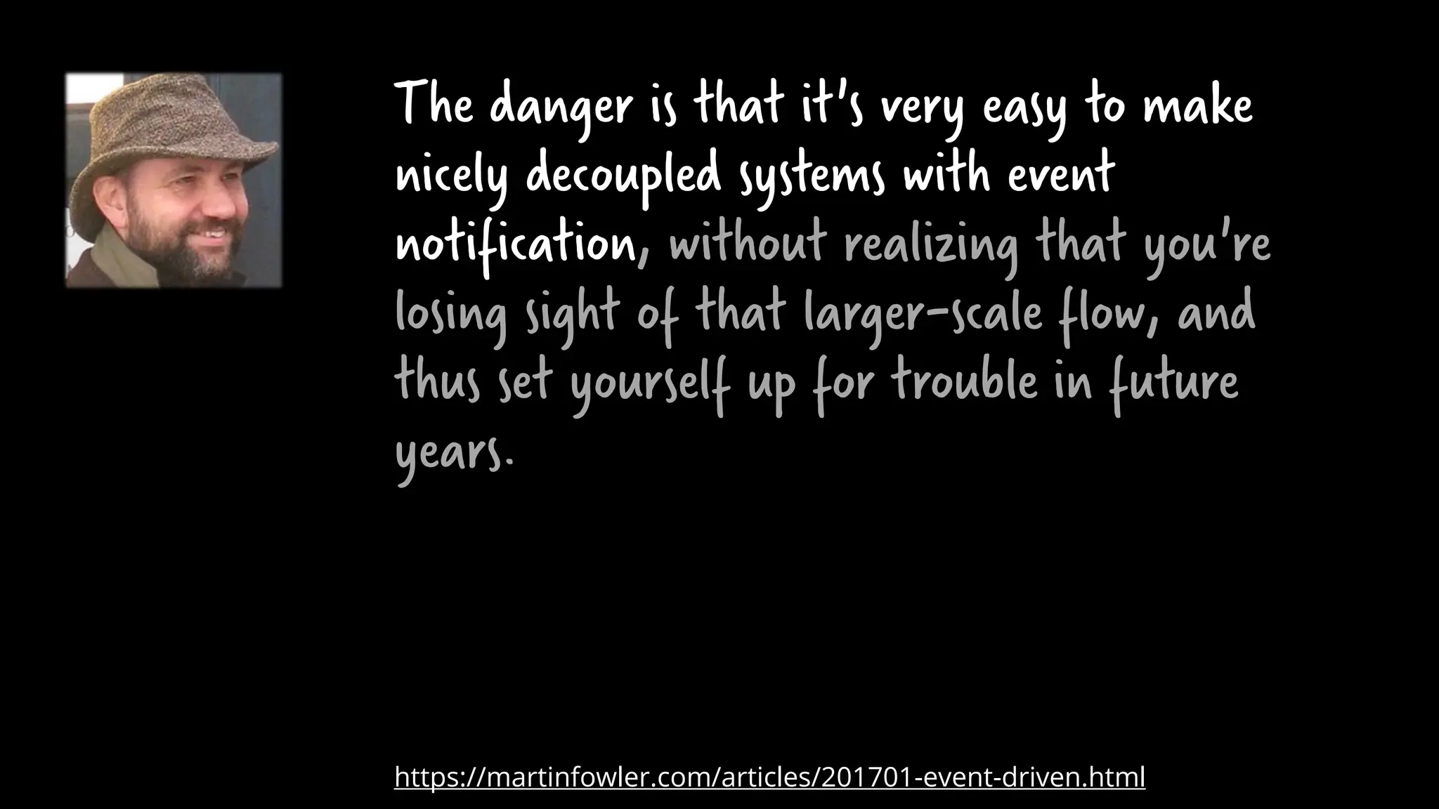 The danger is that it's very easy to make
nicely decoupled systems with event
notification, without realizing that you're
losing sight of that larger-scale flow, and
thus set yourself up for trouble in future
years.
https://martinfowler.com/articles/201701-event-driven.html
 