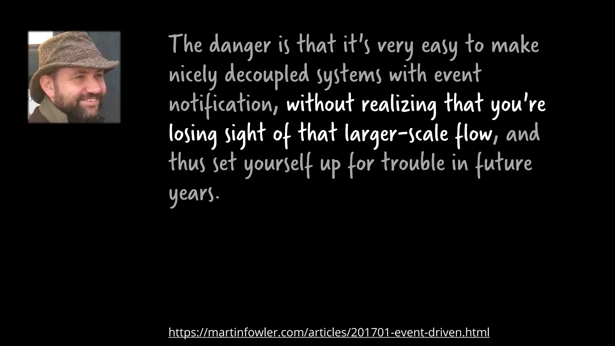 The danger is that it's very easy to make
nicely decoupled systems with event
notification, without realizing that you're
losing sight of that larger-scale flow, and
thus set yourself up for trouble in future
years.
https://martinfowler.com/articles/201701-event-driven.html
 