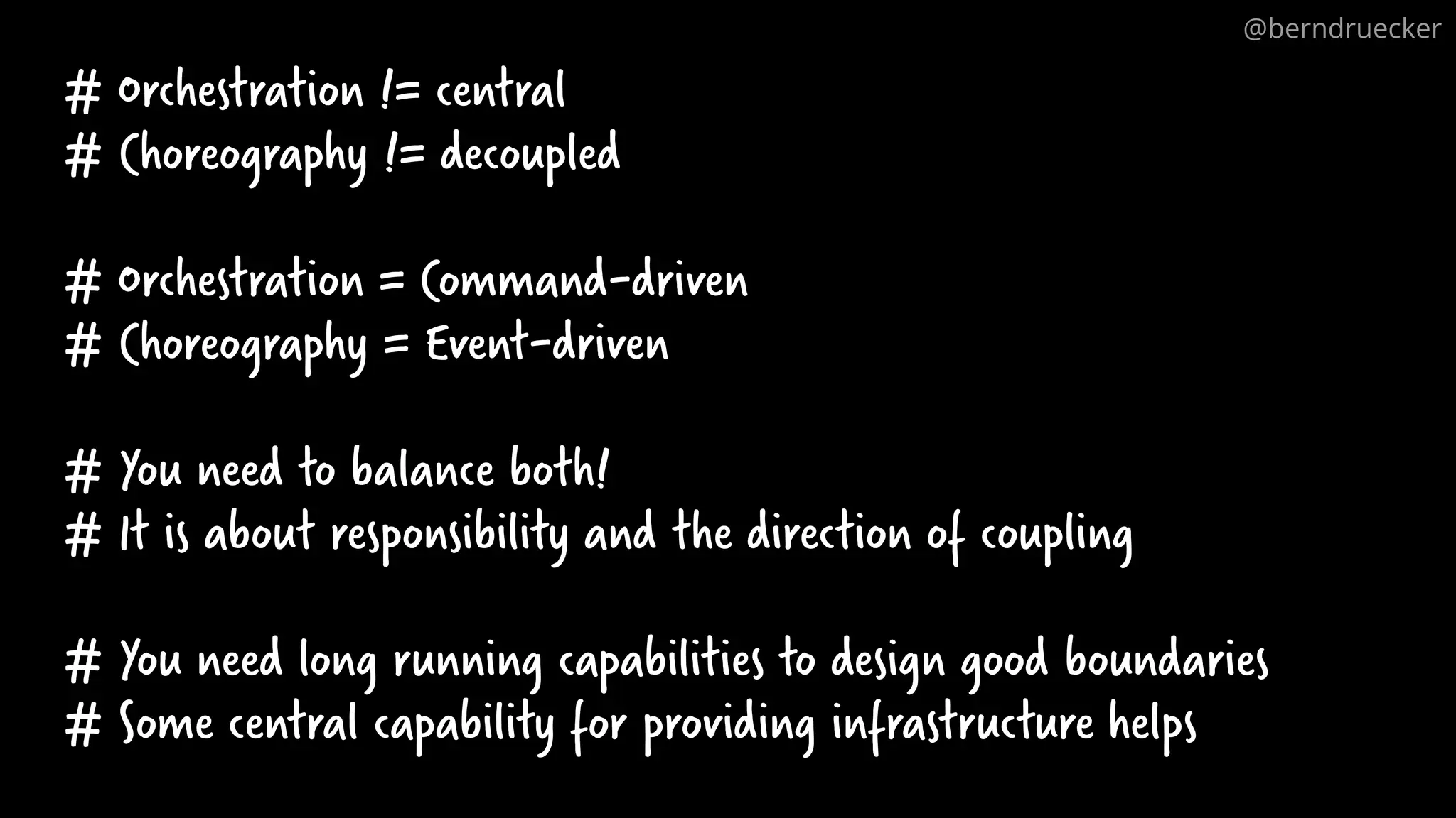 # Orchestration != central
# Choreography != decoupled
# Orchestration = Command-driven
# Choreography = Event-driven
# You need to balance both!
# It is about responsibility and the direction of coupling
# You need long running capabilities to design good boundaries
# Some central capability for providing infrastructure helps
@berndruecker
 