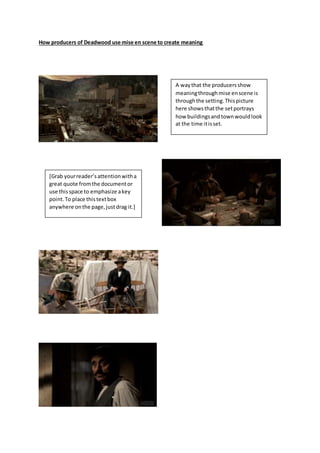How producers of Deadwood use mise en scene to create meaning
A waythat the producersshow
meaningthroughmise enscene is
throughthe setting.Thispicture
here showsthatthe setportrays
how buildingsandtownwouldlook
at the time itisset.
[Grab yourreader’sattentionwitha
great quote fromthe documentor
use thisspace to emphasize akey
point.To place thistextbox
anywhere onthe page,justdrag it.]
 