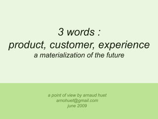 3 words : product, customer, experience a materialization of the future a point of view by arnaudhuet arnohuet@gmail.com june 2009 