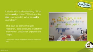 @ﬂinc, @m_ic
It starts with understanding. What
is the real problem? What are the
real user needs? What is really
important?
This can be done through
research, data analysis, customer
interviews, customer experience
maps…
* Most of this work is done before we build the feature
team
 
