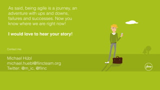Contact me:
Michael Hübl 
michael.huebl@ﬂincteam.org 
Twitter: @m_ic, @ﬂinc
As said, being agile is a journey, an
adventure with ups and downs,
failures and successes. Now you
know where we are right now!
I would love to hear your story!
 