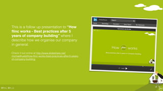 @ﬂinc, @m_ic
This is a follow up presentation to “How
ﬂinc works - Best practices after 5
years of company building” where I
describe how we organise our company
in general.
Check it out online at http://www.slideshare.net/
michaelhuebl/how-ﬂinc-works-best-practices-after-5-years-
of-company-building
 