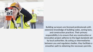 Building surveyors are licensed professionals with
extensive knowledge of building codes, zoning laws,
and construction practices. Their primary
responsibility is to ensure that any construction or
renovation project adheres to the legal standards set
by local authorities. By acting as intermediaries
between you and regulatory bodies, they facilitate a
smoother path to obtaining the necessary permits.
 