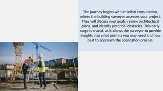 The journey begins with an initial consultation,
where the building surveyor assesses your project.
They will discuss your goals, review architectural
plans, and identify potential obstacles. This early
stage is crucial, as it allows the surveyor to provide
insights into what permits you may need and how
best to approach the application process.
 