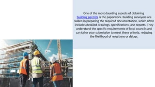 One of the most daunting aspects of obtaining
building permits is the paperwork. Building surveyors are
skilled in preparing the required documentation, which often
includes detailed drawings, specifications, and reports. They
understand the specific requirements of local councils and
can tailor your submission to meet these criteria, reducing
the likelihood of rejections or delays.
 