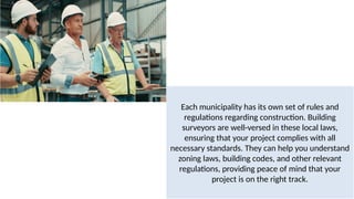 Each municipality has its own set of rules and
regulations regarding construction. Building
surveyors are well-versed in these local laws,
ensuring that your project complies with all
necessary standards. They can help you understand
zoning laws, building codes, and other relevant
regulations, providing peace of mind that your
project is on the right track.
 