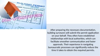 After preparing the necessary documentation,
building surveyors will submit the permit application
on your behalf. They often have established
relationships with local authorities, which can
facilitate smoother communication and faster
approvals. Their experience in navigating
bureaucratic processes can significantly reduce the
time it takes to obtain the required permits.
 